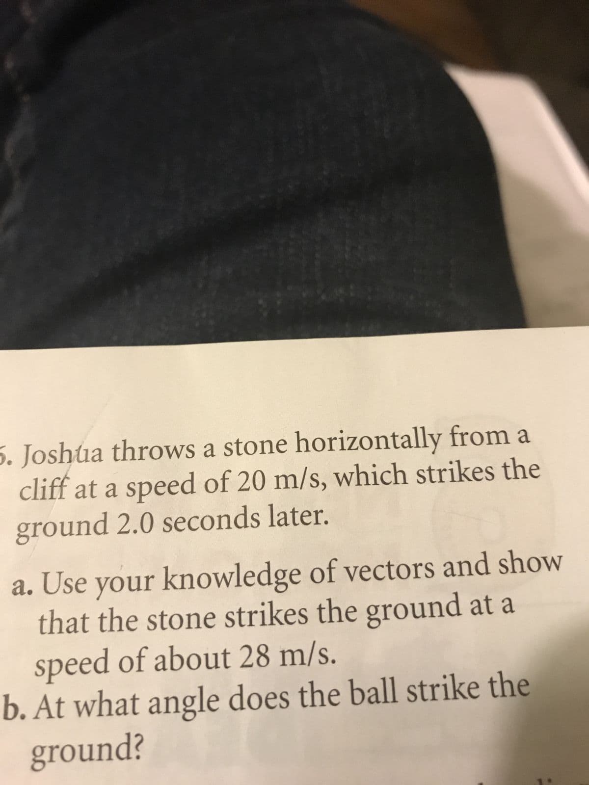 5. Joshtua throws a stone horizontally from a
cliff at a speed of 20 m/s, which strikes the
ground 2.0 seconds later.
a. Use your knowledge of vectors and show
that the stone strikes the ground at a
speed of about 28 m/s.
b. At what angle does the ball strike the
¿puno18
