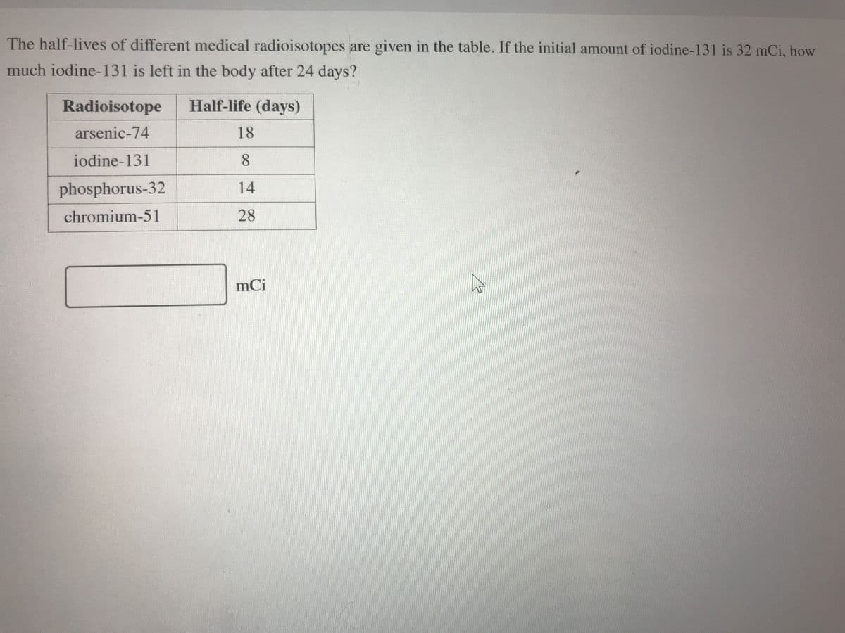 The half-lives of different medical radioisotopes are given in the table. If the initial amount of iodine-131 is 32 mCi, how
much iodine-131 is left in the body after 24 days?
Radioisotope
Half-life (days)
arsenic-74
18
iodine-131
8.
phosphorus-32
14
chromium-51
28
mCi
