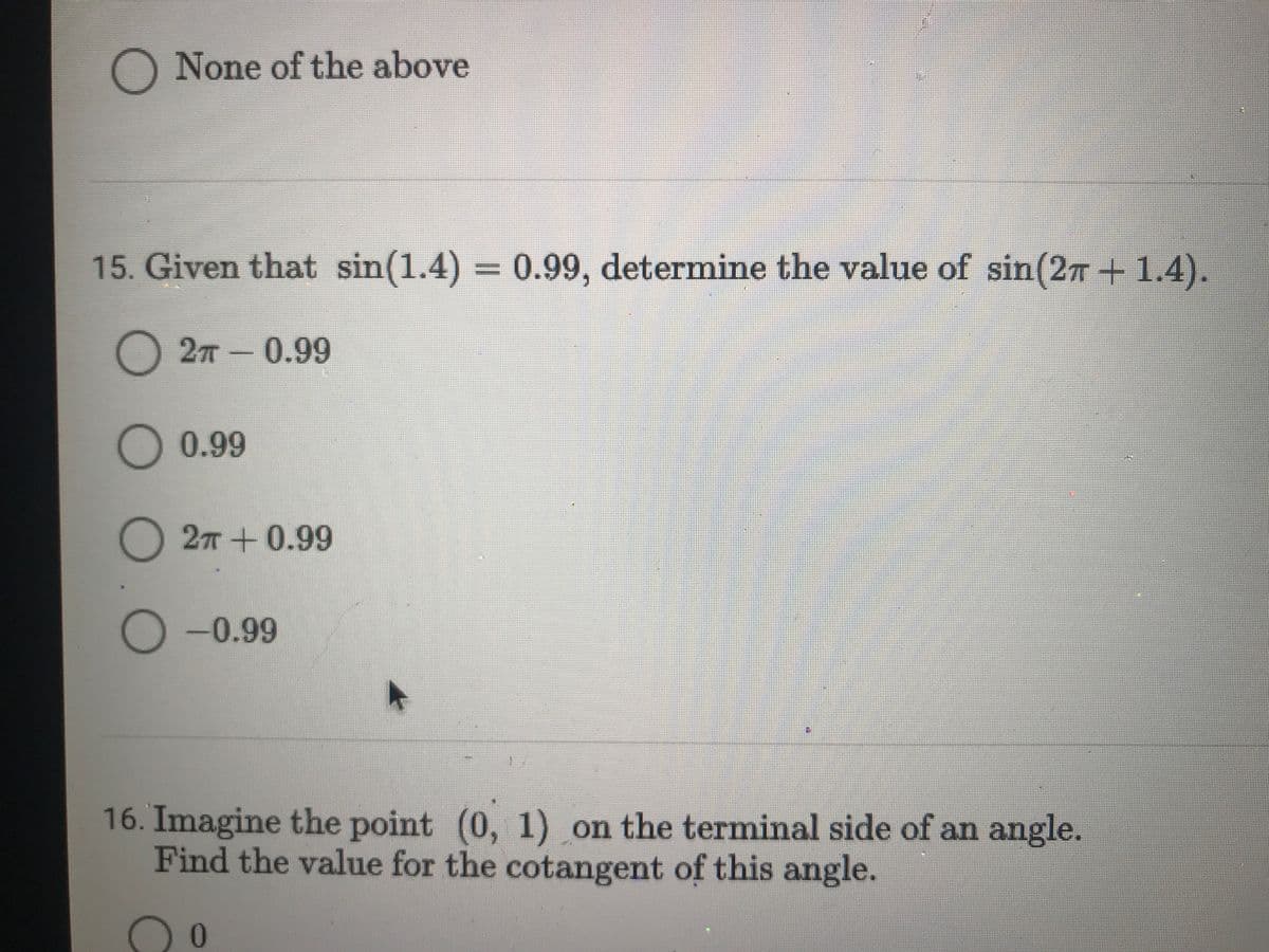 O None of the above
15. Given that sin(1.4) = 0.99, determine the value of sin(2T + 1.4).
%3D
2 -0.99
)0.99
O 27 + 0.99
O -0.99
16. Imagine the point (0, 1) on the terminal side of an angle.
Find the value for the cotangent of this angle.
