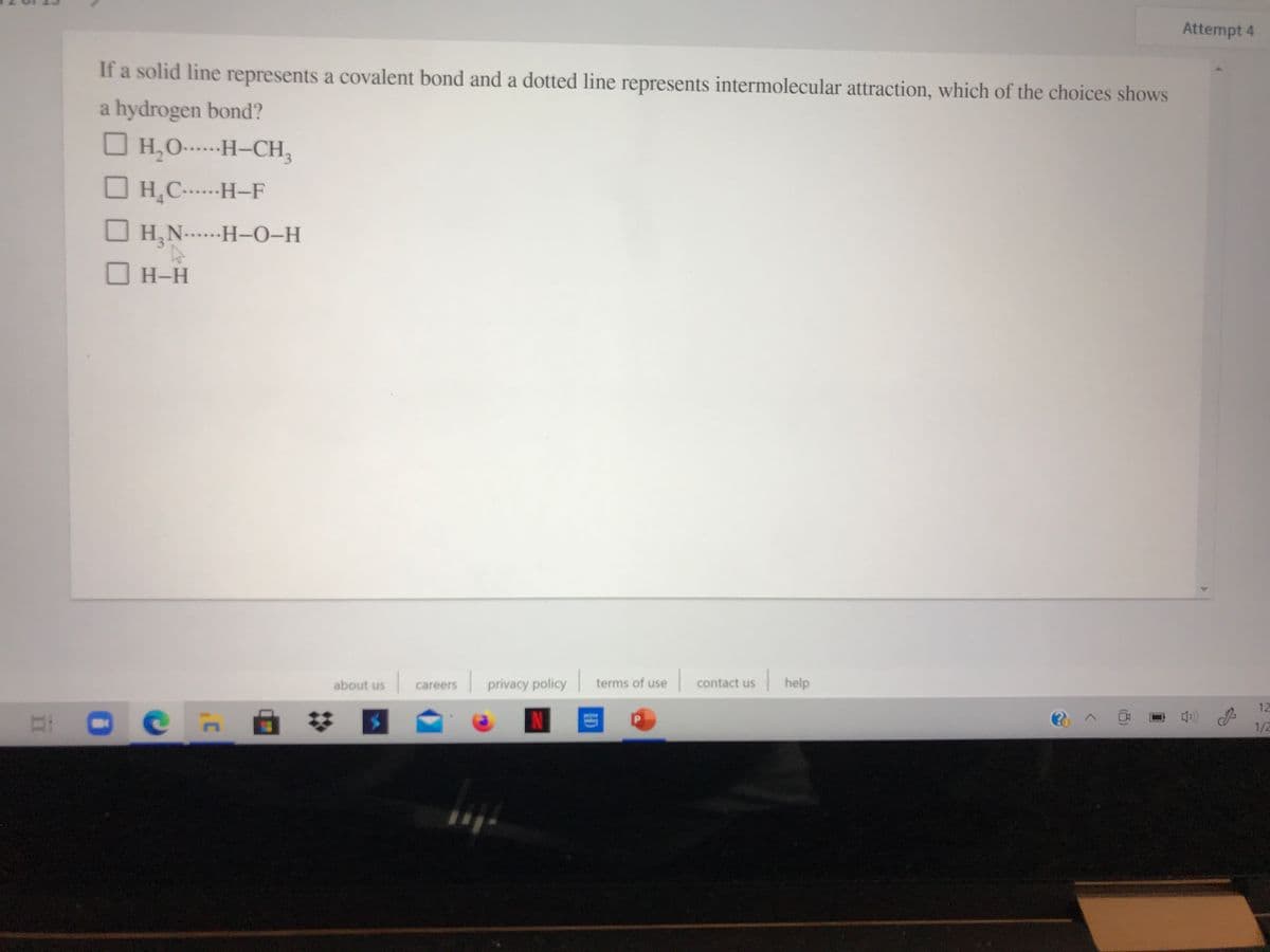 Attempt 4
If a solid line represents a covalent bond and a dotted line represents intermolecular attraction, which of the choices shows
a hydrogen bond?
H,0-----H–CH,
O H,C...---H-F
O H,N....--H-0-H
H-H
privacy policy terms of use
|help
about us
careers
contact us
12
EL O
N
1/2
ID
