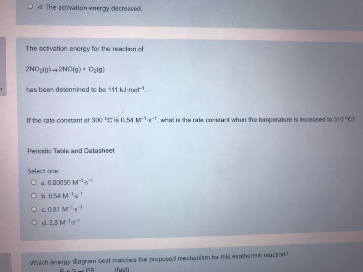 O d. The activation energy decreased.
The activation energy for the reaction of
2NO2(g)→2NO(g) + O2(g)
has been determined to be 111 kJ-mol-1.
If the rate constant at 300 °C is 0.54 M-1.s-1, what is the rate constant when the temperature is increased to 310 °C?
Periodic Table and Datasheet
Select one:
O a. 0.00050M151
O b. 0.54 M1.51
Oc. 0.81 M-1.51
O d. 2.3 M1s1
Which energy diagram best matches the proposed mechanism for this exothermic reaction?
E + S ES
(fast)
