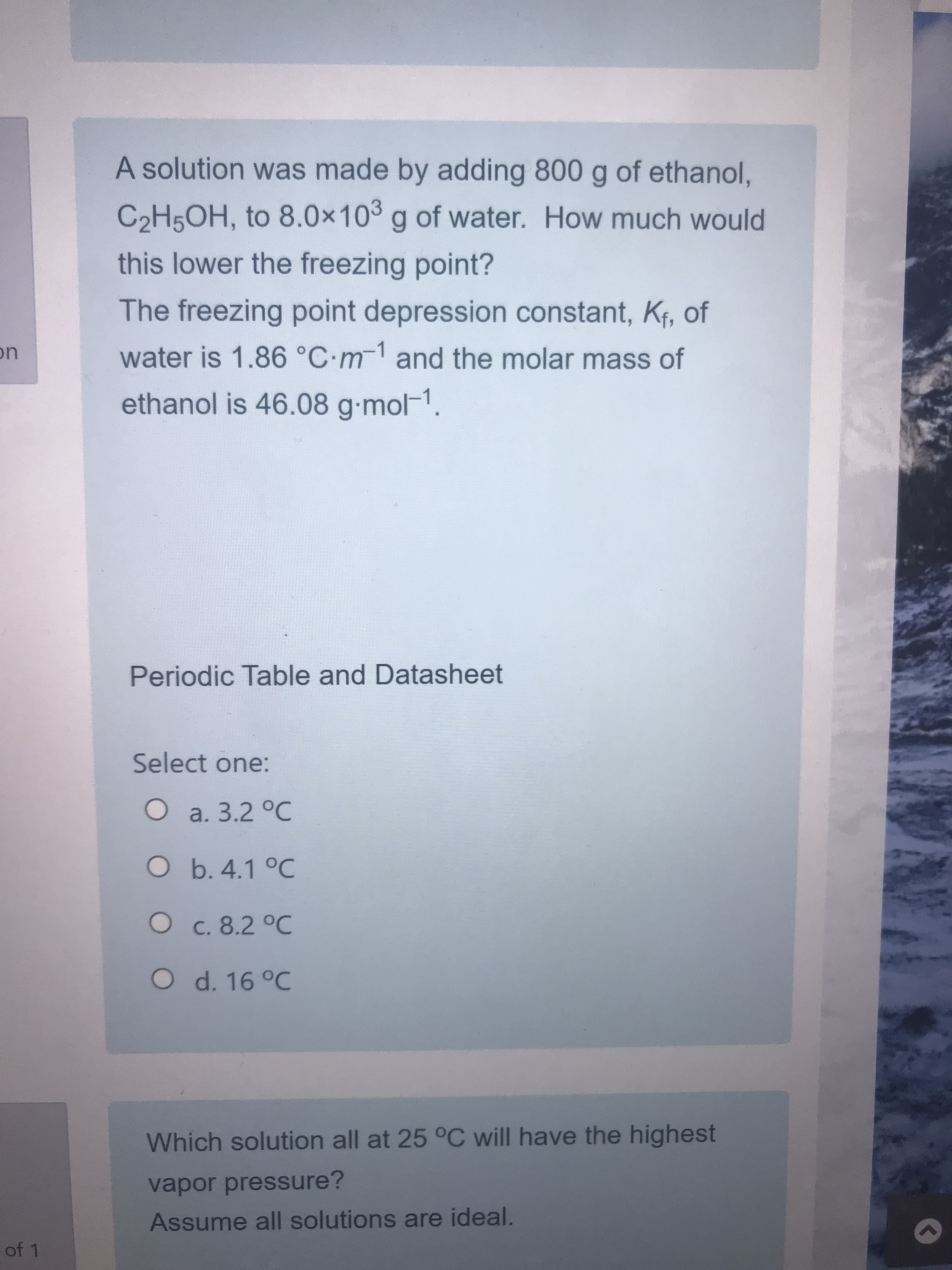 A solution was made by adding 800 g of ethanol,
C2H5OH, to 8.0x10 g of water. How much would
this lower the freezing point?
The freezing point depression constant, Kf, of
water is 1.86 °C-m-1 and the molar mass of
ethanol is 46.08 g-mol-1.
