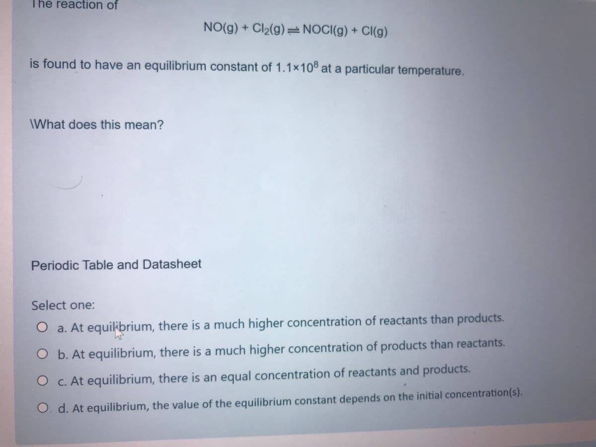 The reaction of
NO(g) + Cl2(g)=NOCI(g) + Cl(g)
is found to have an equilibrium constant of 1.1x10 at a particular temperature.
\What does this mean?
Periodic Table and Datasheet
Select one:
Oa. At equilibrium, there is a much higher concentration of reactants than products.
Ob. At equilibrium, there is a much higher concentration of products than reactants.
O C. At equilibrium, there is an equal concentration of reactants and products.
O. d. At equilibrium, the value of the equilibrium constant depends on the initial concentration(s).
