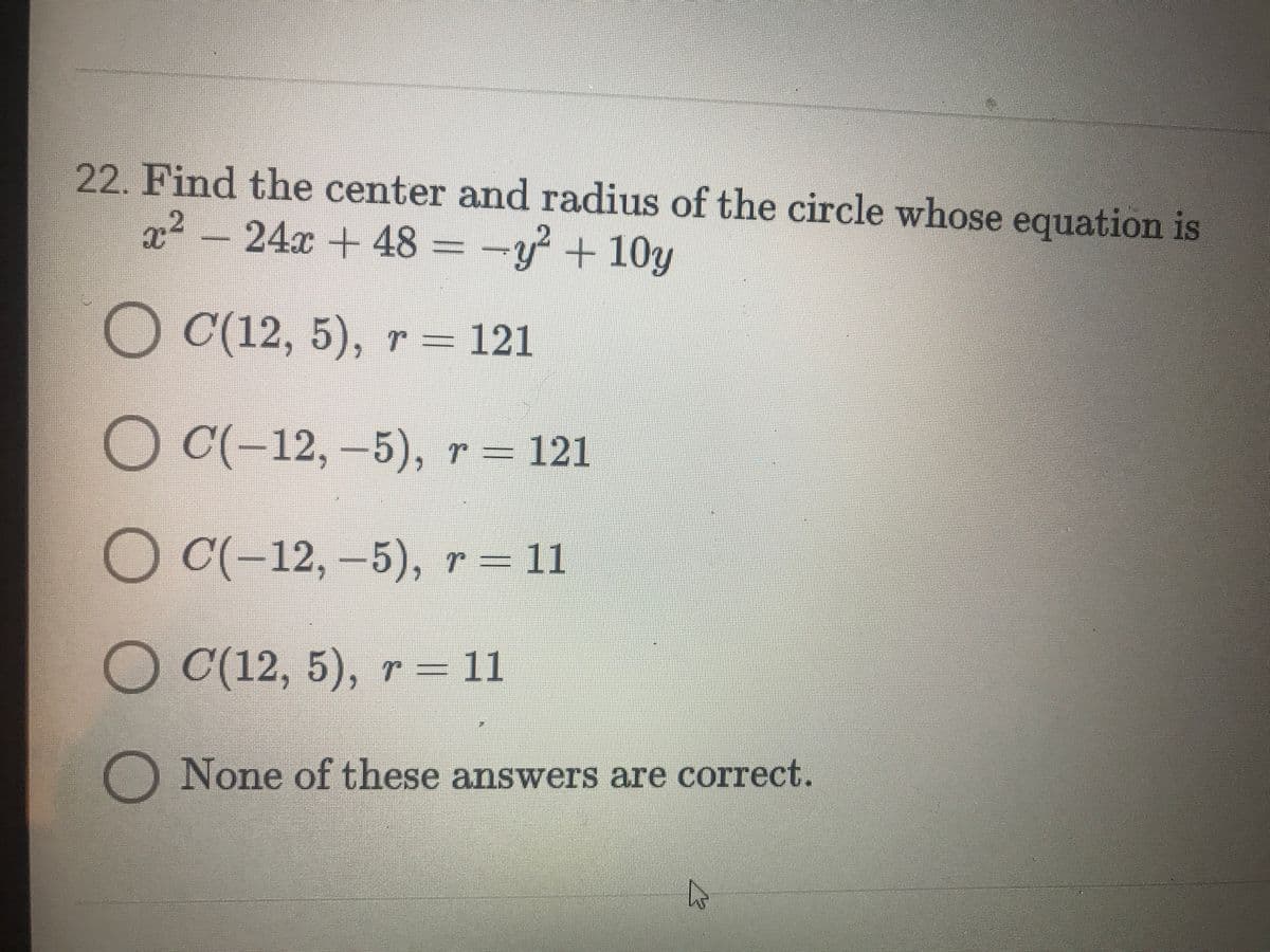 22. Find the center and radius of the circle whose equation is
2² = -y + 10y
24x +48
O C(12, 5), r = 121
O C(-12, –5), r = 121
О С-12, -5), т %3 11
O C(12, 5), r = 11
O None of these answers are correct.
