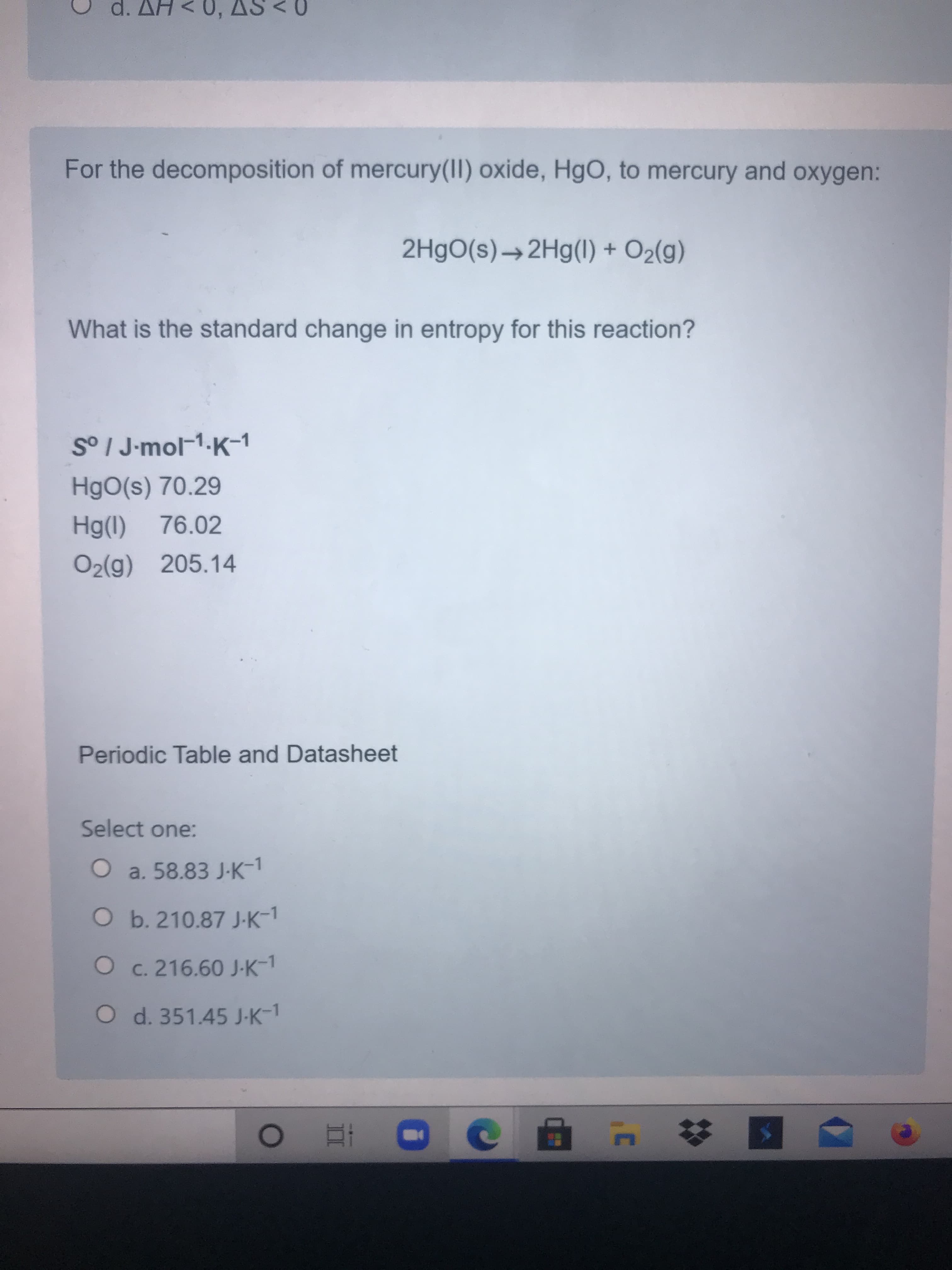 For the decomposition of mercury(II) oxide, HgO, to mercury and oxygen:
2H9O(s)→2H9(1) + O2(g)
What is the standard change in entropy for this reaction?
S° I J-mol-1-K-1
HgO(s) 70.29
Hg(1)
76.02
O2(g) 205.14
