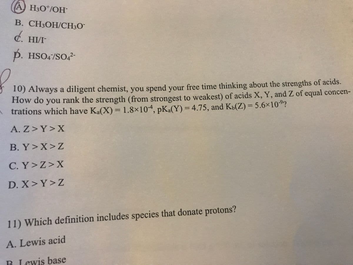 A H3O*/OH-
В. СНОН/CH30-
d. HI/I
p. HSO4/SO42-
10) Always a diligent chemist, you spend your free time thinking about the strengths of acids.
How do you rank the strength (from strongest to weakest) of acids X, Y, and Z of equal concen-
Atrations which have Ka(X) = 1.8×104, pKa(Y) = 4.75, and Kb(Z) = 5.6x10?
A. Z>Y>X
B. Y>X>Z
C. Y>Z>X
D. X>Y>Z
11) Which definition includes species that donate protons?
A. Lewis acid
B Lewis base
