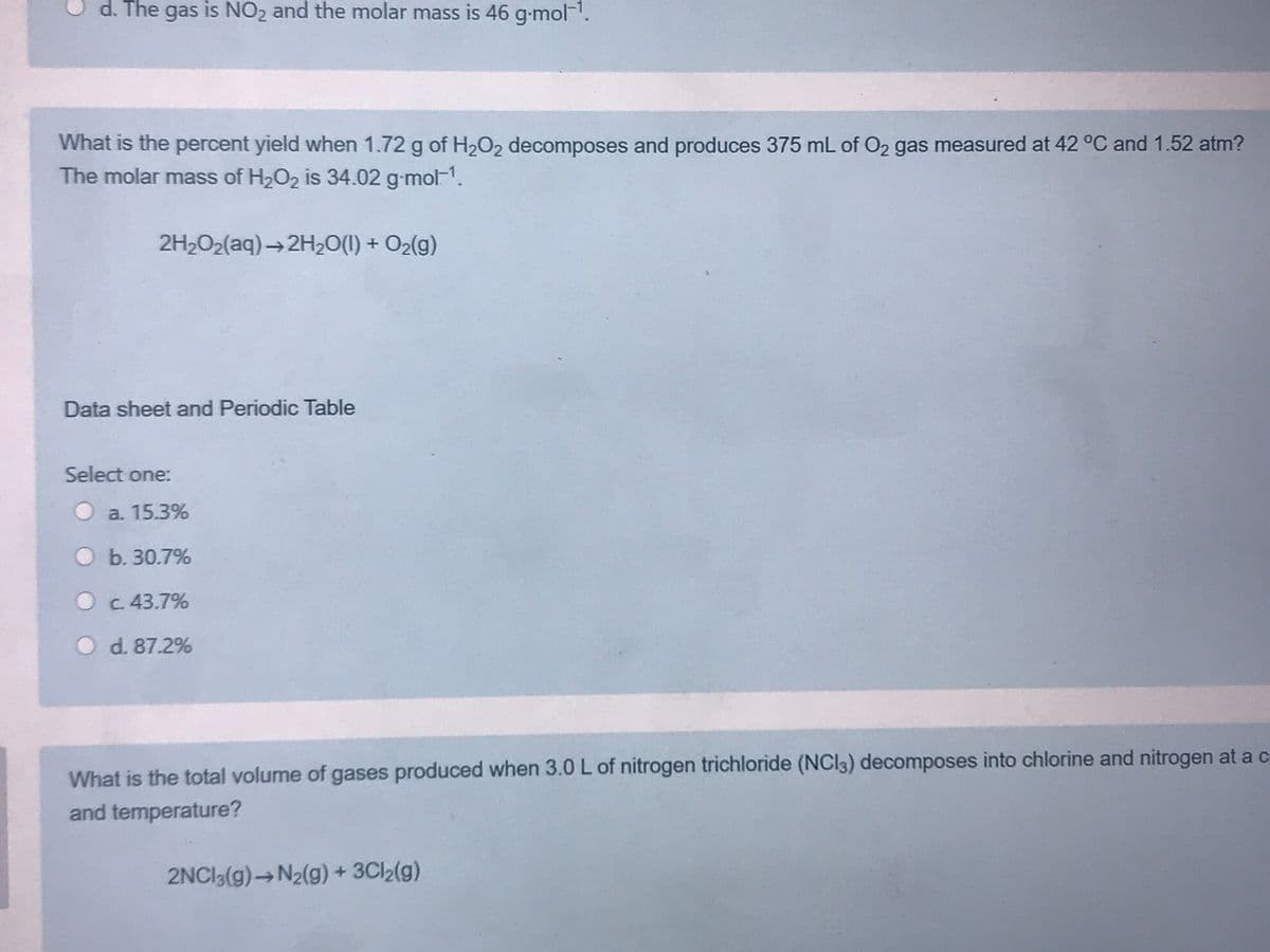 d. The gas is NO2 and the molar mass is 46 g-mol-'.
What is the percent yield when 1.72 g of H2O2 decomposes and produces 375 mL of O2 gas measured at 42 °C and 1.52 atm?
The molar mass of H2O2 is 34.02 g-mol-1.
2H2O2(aq) → 2H20(1) + O2(g)
Data sheet and Periodic Table
Select one:
O a. 15.3%
O b. 30.7%
O c 43.7%
O d. 87.2%
What is the total volume of gases produced when 3.0 L of nitrogen trichloride (NCI3) decomposes into chlorine and nitrogen at a c
and temperature?
2NCI3(g)→N2(g) + 3CI2(g)
