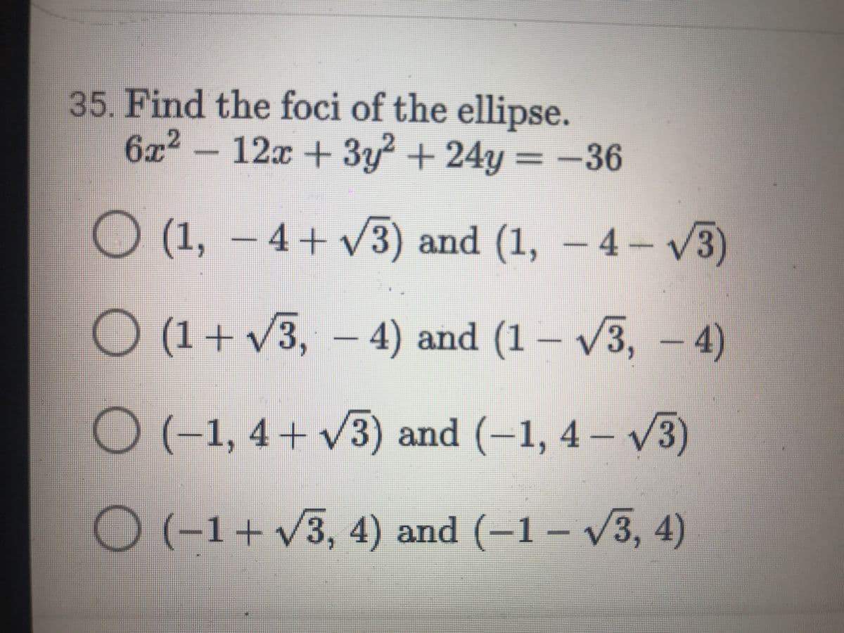 35. Find the foci of the ellipse.
6x2 -12x + 3y + 24y = –36
O (1, – 4+ V3) and (1, – 4– V3)
O (1+ v3, – 4) and (1 – v3, – 4)
O(-1, 4+ v3) and (-1, 4 – V3)
O (-1+v (-1 – v3, 4)
/3,4) and
