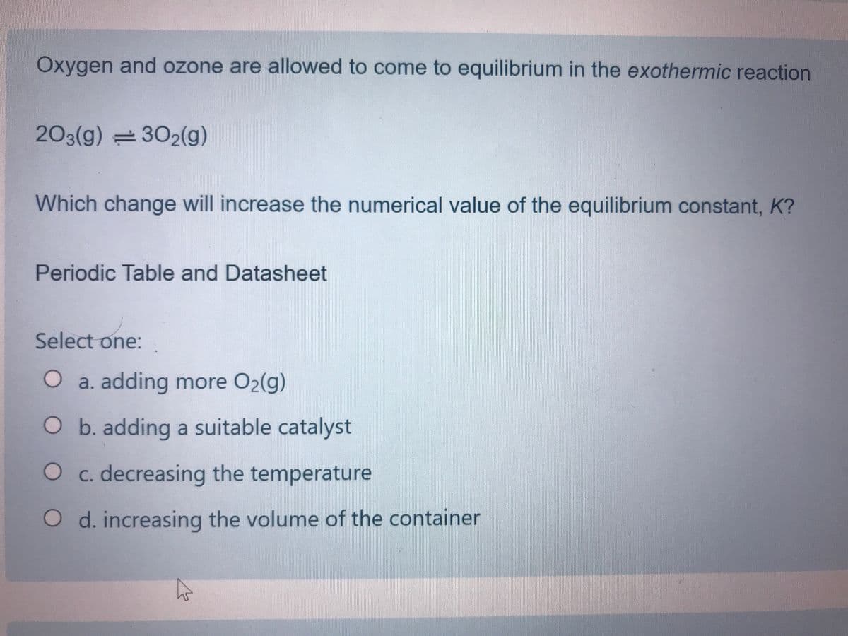 Oxygen and ozone are allowed to come to equilibrium in the exothermic reaction
203(g) =302(g)
Which change will increase the numerical value of the equilibrium constant, K?
Periodic Table and Datasheet
Select one:
O a. adding more O2(g)
O b. adding a suitable catalyst
O c. decreasing the temperature
O d. increasing the volume of the container
