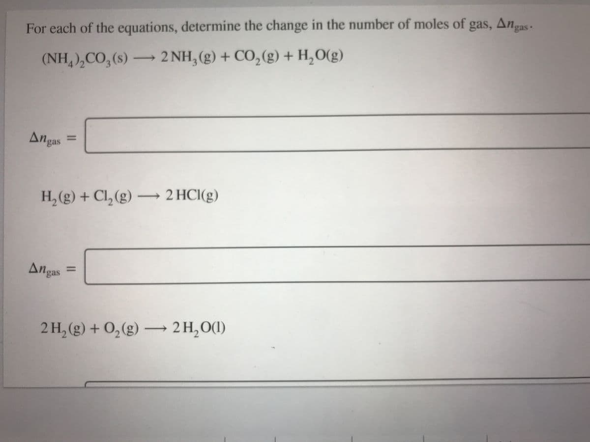 For each of the equations, determine the change in the number of moles of gas, Anas-.
(NH,),CO, (s) 2 NH, (g) + CO,(g) + H,O(g)
->
Angas
%3D
H, (g) + Cl, (g) -
→ 2 HCI(g)
Angas
2 H, (g) + 0,(g) → 2 H, O(1)
