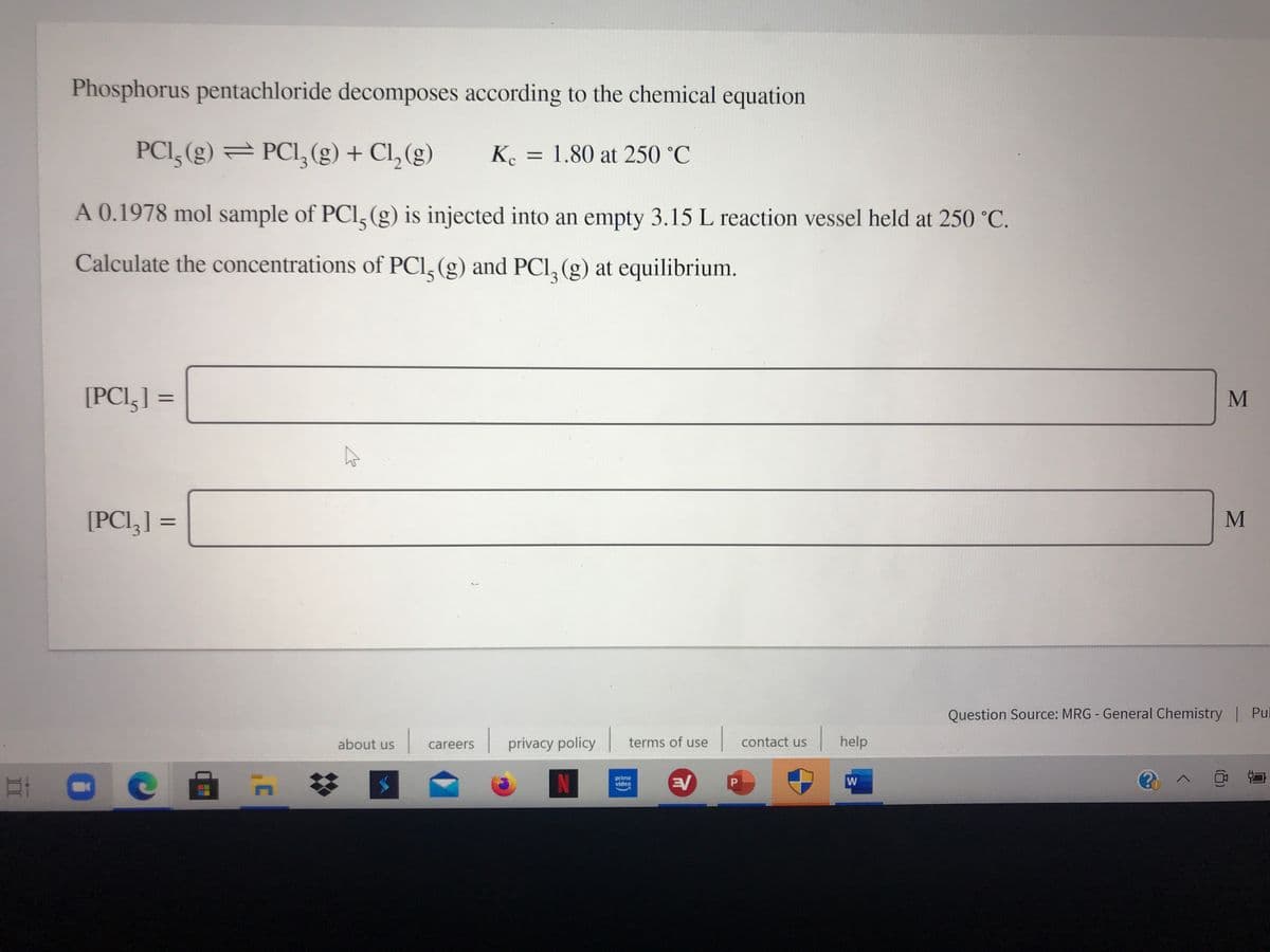 Phosphorus pentachloride decomposes according to the chemical equation
PCI, (g) = PCI,(g) + Cl, (g)
Ke = 1.80 at 250 °C
A 0.1978 mol sample of PCl, (g) is injected into an empty 3.15 L reaction vessel held at 250 °C.
Calculate the concentrations of PCI, (g) and PCI, (g) at equilibrium.
[PCI,] =
%3D
[PCI,] =
M
%3D
Question Source: MRG - General Chemistry | Pul
terms of use
| help
about us
careers
privacy policy
contact us
N
prime
video
P
II
