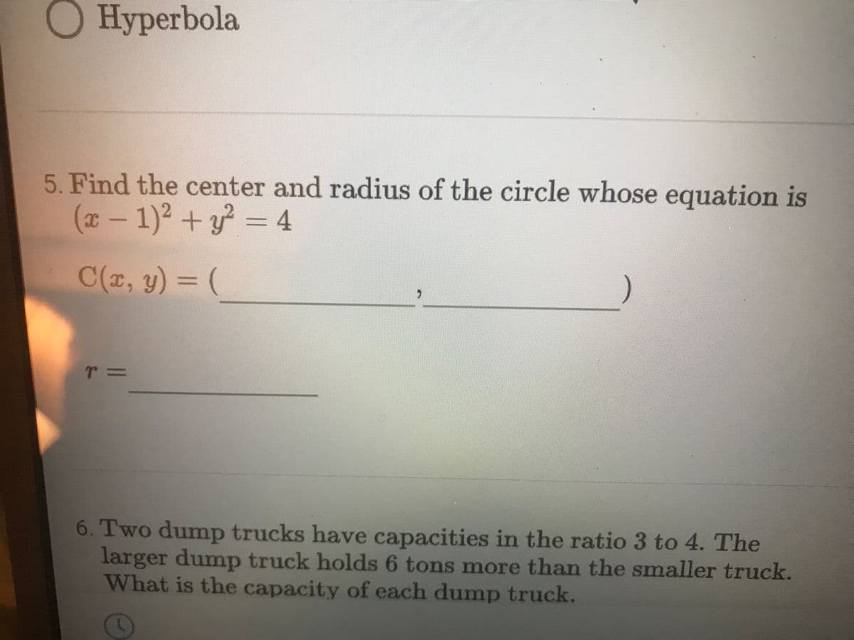 O Hyperbola
5. Find the center and radius of the circle whose equation is
(x- 1)2 + y
= 4
C(z, y) = (
6. Two dump trucks have capacities in the ratio 3 to 4. The
larger dump truck holds 6 tons more than the smaller truck.
What is the capacity of each dump truck.
