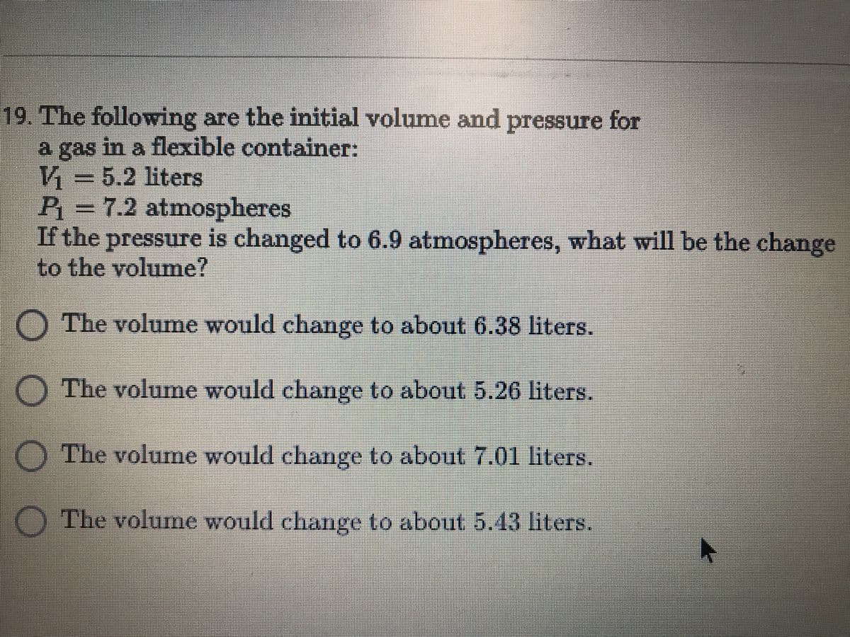19. The following are the initial volume amd pressure for
a gas in a flexible container:
V3D5.2 liters
P=7.2 atmospheres
If the pressure is changed to 6.9 atmospheres, what will be the change
to the volume?
O The volume would change to about 6.38 liters.
O The volume would change to about 5.26 liters.
O The volume would change to about 7.01 liters.
O The volume would change to about 5.43 liters.
