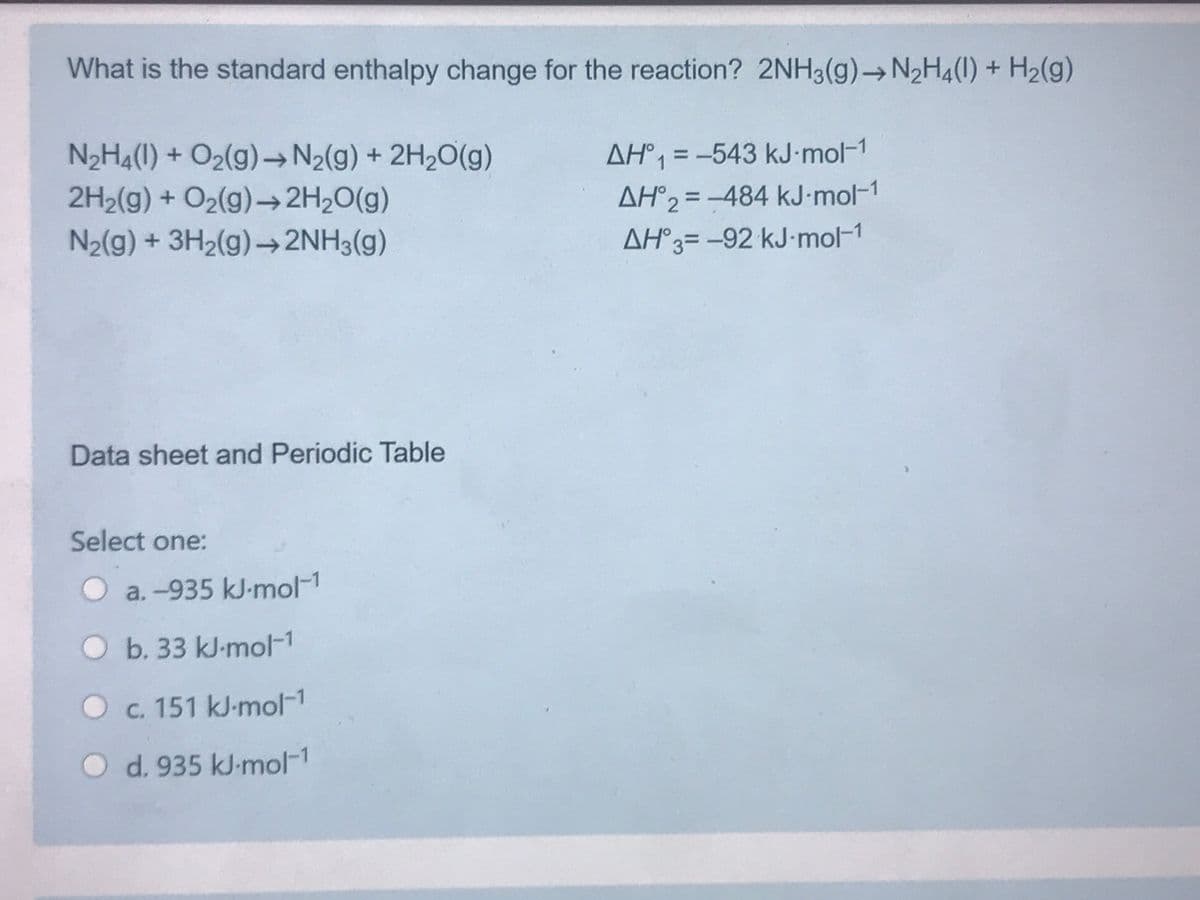 What is the standard enthalpy change for the reaction? 2NH3(g)→N2H4(1) + H2(g)
N2H4(1) + O2(g)→ N2(g) + 2H20(g)
AH°1 = -543 kJ-mol-1
2H2(g) + O2(g)-2H20(g)
AH°2 = -484 kJ•mol-1
%3D
N2(g) + 3H2(g)→2NH3(g)
AH°3= -92 kJ-mol-1
Data sheet and Periodic Table
Select one:
O a.-935 kJ-mol-1
Ob. 33 kJ-mol-1
Oc. 151 kJ-mol-1
Od. 935 kJ-mol-1
