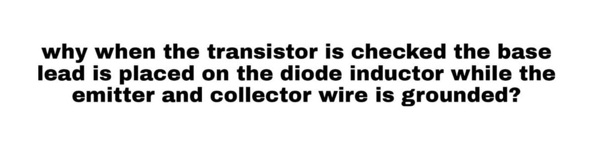 why when the transistor is checked the base
lead is placed on the diode inductor while the
emitter and collector wire is grounded?
