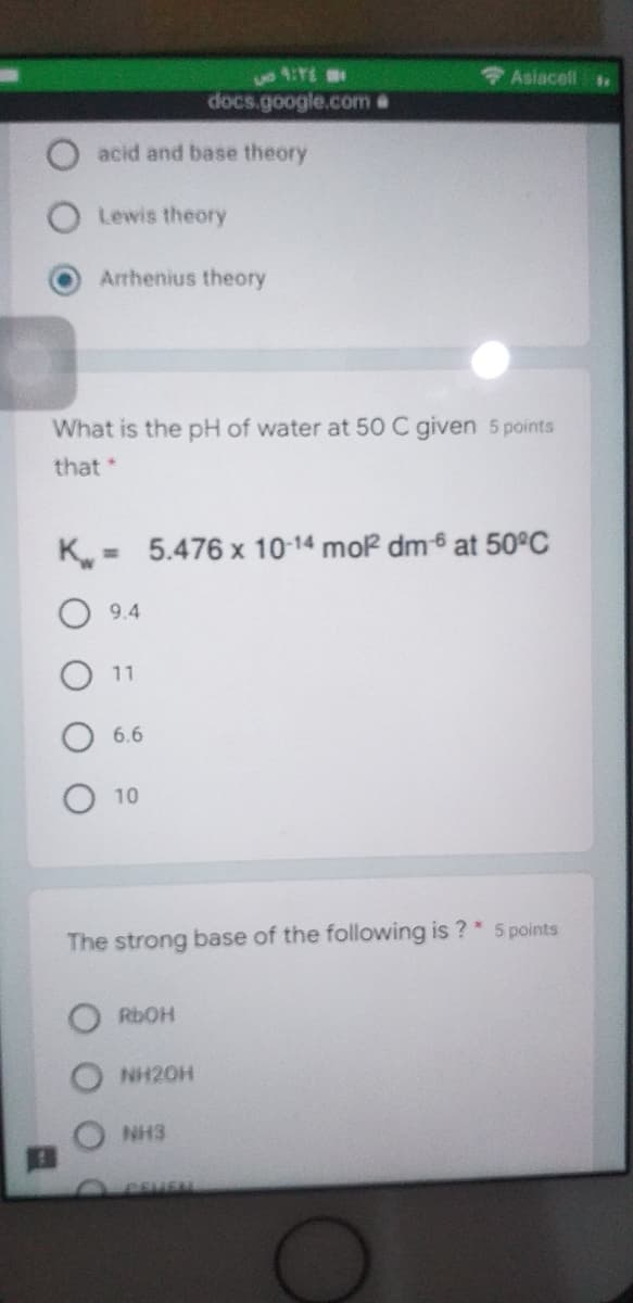 + Asiacell
docs.google.com &
acid and base theory
Lewis theory
Arrhenius theory
What is the pH of water at 50 C given 5 points
that*
K
5.476 x 10-14 mor dm6 at 50°C
%3D
9.4
11
6.6
10
The strong base of the following is ?* 5 points
RDOH
NH20H
NH3
