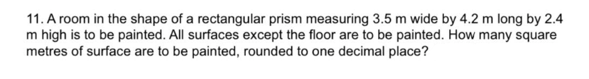 11. A room in the shape of a rectangular prism measuring 3.5 m wide by 4.2 m long by 2.4
m high is to be painted. All surfaces except the floor are to be painted. How many square
metres of surface are to be painted, rounded to one decimal place?
