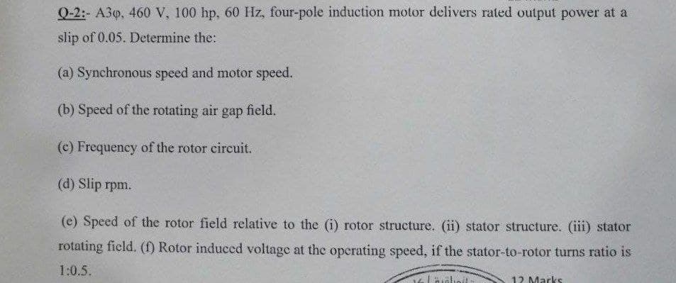 Q-2:- A3o, 460 V, 100 hp, 60 Hz, four-pole induction motor delivers rated output power at a
slip of 0.05. Determine the:
(a) Synchronous speed and motor speed.
(b) Speed of the rotating air gap field.
(c) Frequency of the rotor circuit.
(d) Slip rpm.
(e) Speed of the rotor field relative to the (i) rotor structure. (ii) stator structure. (iii) stator
rotating field. (f) Rotor induced voltage at the operating speed, if the stator-to-rotor turns ratio is
1:0.5.
12 Marks
