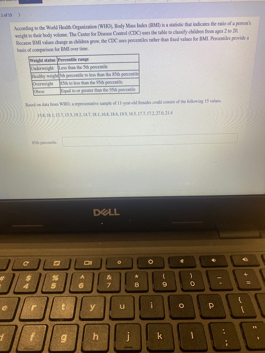 1 of 15 >
According to the World Health Organization (WHO), Body Mass Index (BMI) is a statistic that indicates the ratio of a person's
weight to their body volume. The Center for Disease Control (CDC) uses the table to classify children from ages 2 to 20.
Because BMI values change as children grow, the CDC uses percentiles rather than fixed values for BMI. Percentiles provide a
basis of comparison for BMI over time.
Weight status Percentile range
Underweight Less than the 5th percentile
Healthy weight 5th percentile to less than the 85th percentile
Overweight
Obese
85th to less than the 95th percentile
Equal to or greater than the 95th percentile
Based on data from WHO, a representative sample of 11-year-old females could consist of the following 15 values.
15.8, 16.1, 13.7, 15.3, 19.2, 14.7, 18.1, 16.8, 18.6, 19.9, 16.5, 17.7, 17.2, 27.0, 21.4
85th percentile:
DELL
23
&
4
6
8.
9.
e
y
i
k
+ II
.. ..

