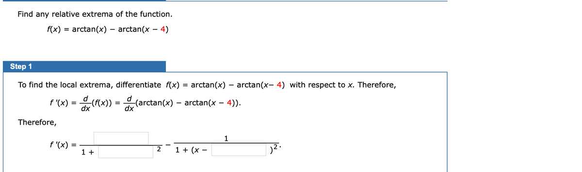 Find any relative extrema of the function.
f(x) = arctan(x) – arctan(x – 4)
%3D
Step 1
To find the local extrema, differentiate f(x)
arctan(x) – arctan(x- 4) with respect to x. Therefore,
f '(x) =
dx
((X)) = (arctan(x) – arctan(x – 4)).
dx
Therefore,
1
f '(x) =
1 +
2
1 + (x –
