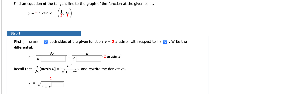 x--
Find an equation of the tangent line to the graph of the function at the given point.
1 T
y = 2 arcsin x,
2' 3
Step 1
First
---Select---
both sides of the given function y
= 2 arcsin x with respect to
?
Write the
differential.
dy
d
y'
(2 arcsin x)
u
Recall that [arcsin u] =
dx
and rewrite the derivative.
%D
1
2
y' =
1 - x
