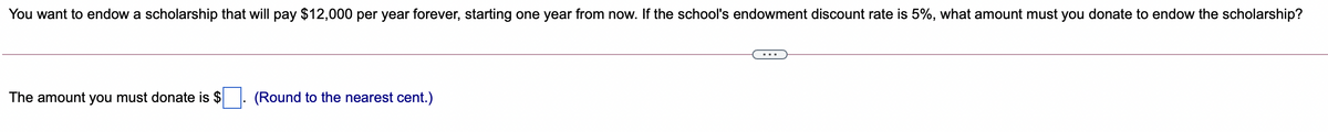 You want to endow a scholarship that will pay $12,000 per year forever, starting one year from now. If the school's endowment discount rate is 5%, what amount must you donate to endow the scholarship?
...
The amount you must donate is $
(Round to the nearest cent.)
