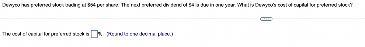 Dewyco has preferred stock trading at $54 per share. The next preferred dividend of $4 is due in one year. What is Dewyco's cost of capital for preferred stock?
The cost of capital for preferred stock is
%. (Round to one decimal place.)
