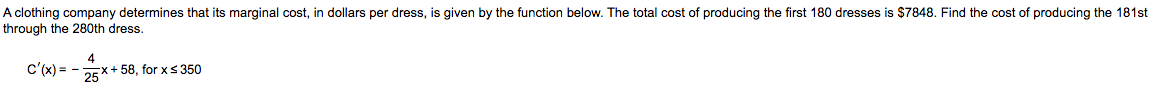 A clothing company determines that its marginal cost, in dollars per dress, is given by the function below. The total cost of producing the first 180 dresses is $7848. Find the cost of producing the 181st
through the 280th dress.
c'(x) = -
25*
x+58, for xs350
