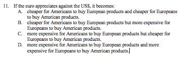 11. If the curo appreciates against the USS, it becomes:
A cheaper for Americans to buy Europcan products and cheaper for Europcans
to buy American products.
B. cheaper for Americans to buy European products but more expensive for
Europeans to buy American products.
C. more expensive for Americans to buy Europcan products but cheaper for
Europeans to buy American products.
D. more expensive for Americans to buy Europcan products and more
expensive for Europcans to buy American products.
