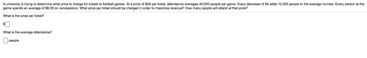 A university is trying to determine what price to charge for tickets to football games. At a price of $28 per ticket, attendance averages 40,000 people per game. Every decrease of $4 adds 10,000 people to the average number. Every person at the
game spends an average of $6.00 on concessions. What price per ticket should be charged in order to maximize revenue? How many people will attend at that price?
What is the price per ticket?
What is the average attendance?
people
