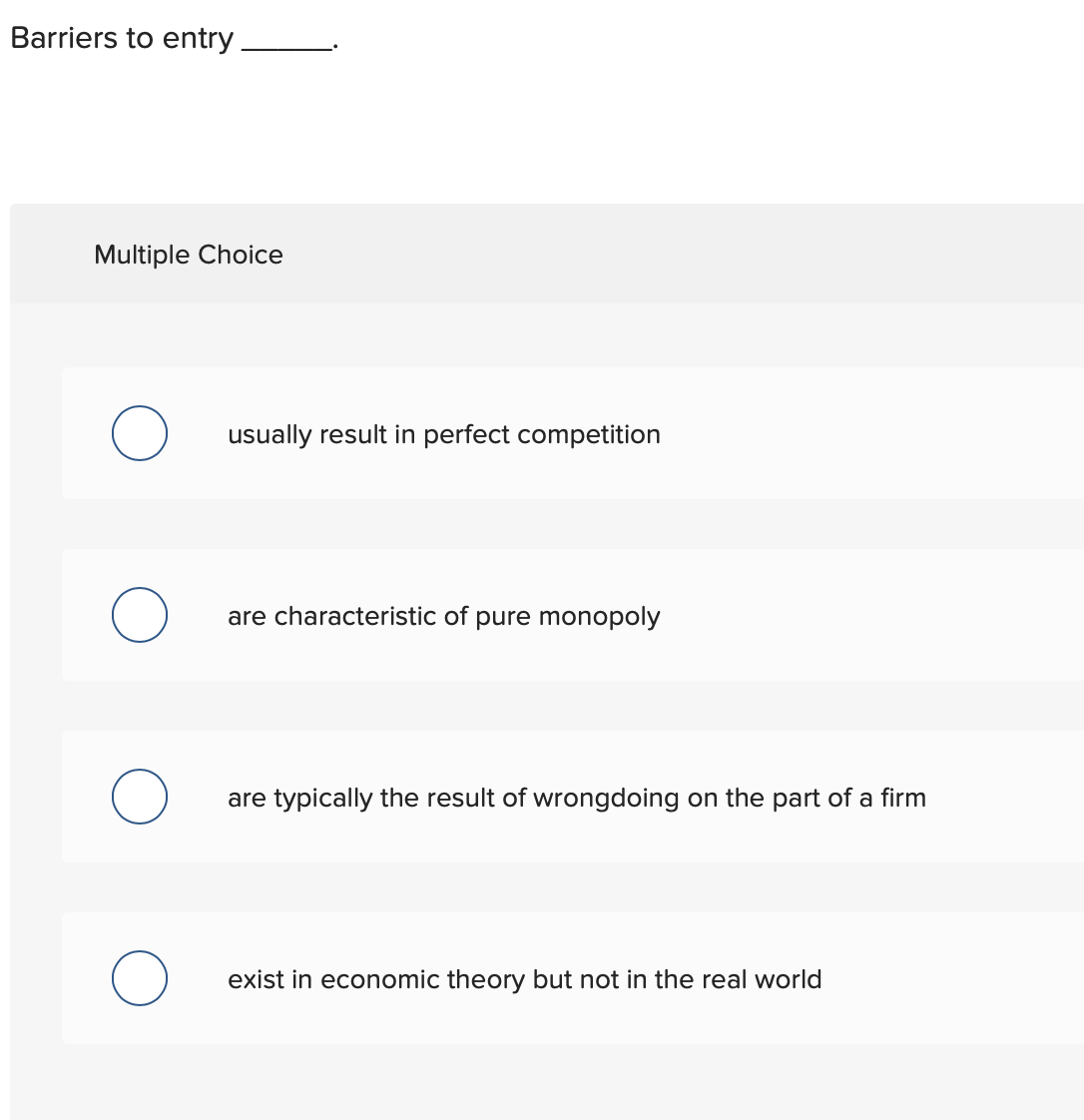 Barriers to entry
Multiple Choice
usually result in perfect competition
are characteristic of pure monopoly
are typically the result of wrongdoing on the part of a firm
exist in economic theory but not in the real world
