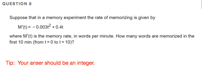 QUESTION 8
Suppose that in a memory experiment the rate of memorizing is given by
M'(t) = - 0.00312 + 0.4t
where M'(t) is the memory rate, in words per minute. How many words are memorized in the
first 10 min (from t= 0 to t = 10)?
Tip: Your anser should be an integer.
