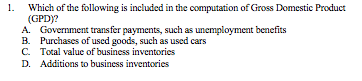 Which of the following is included in the computation of Gross Domestic Product
(GPD)?
A. Government transfer payments, such as unemployment benefits
B. Purchases of used goods, such as used cars
C. Total value of business inventories
D. Additions to business inventories
