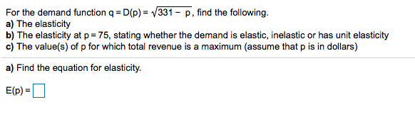 For the demand function q = D(p) = V331
a) The elasticity
b) The elasticity at p = 75, stating whether the demand is elastic, inelastic or has unit elasticity
c) The value(s) of p for which total revenue is a maximum (assume that p is in dollars)
p, find the following.
a) Find the equation for elasticity.
E(p) =
