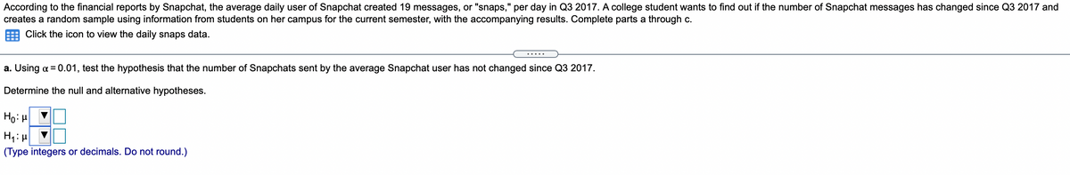 According to the financial reports by Snapchat, the average daily user of Snapchat created 19 messages, or "snaps," per day in Q3 2017. A college student wants to find out if the number of Snapchat messages has changed since Q3 2017 and
creates a random sample using information from students on her campus for the current semester, with the accompanying results. Complete parts a through c.
%3D
Click the icon to view the daily snaps data.
.....
a. Using a = 0.01, test the hypothesis that the number of Snapchats sent by the average Snapchat user has not changed since Q3 2017.
Determine the null and alternative hypotheses.
Ho: H
(Type integers or decimals. Do not round.)

