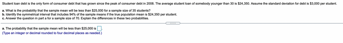 Student loan debt is the only form of consumer debt that has grown since the peak of consumer debt in 2008. The average student loan of somebody younger than 30 is $24,350. Assume the standard deviation for debt is $3,000 per student.
a. What is the probability that the sample mean will be less than $25,000 for a sample size of 35 students?
b. Identify the symmetrical interval that includes 94% of the sample means if the true population mean is $24,350 per student.
c. Answer the question in part a for a sample size of 70. Explain the differences in these two probabilities.
a. The probability that the sample mean will be less than $25,000 is.
(Type an integer or decimal rounded to four decimal places as needed.)
