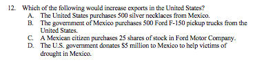 12. Which of the following would increase exports in the United States?
A. The United States purchases 500 silver necklaces from Mexico.
B. The government of Mexico purchases 500 Ford F-150 pickup trucks from the
United States.
C. A Mexican citizen purchases 25 shares of stock in Ford Motor Company.
D. The U.S. govermment donates $5 million to Mexico to help victims of
drought in Mexico.
