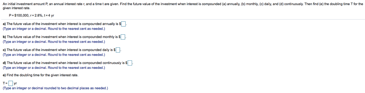 An initial investment amount P, an annual interest rate r, and a time t are given. Find the future value of the investment when interest is compounded (a) annually, (b) monthly, (c) daily, and (d) continuously. Then find (e) the doubling time T for the
given interest rate.
P= $100,000,r= 2.8%, t =4 yr
a) The future value of the investment when interest is compounded annually is $
(Type an integer or a decimal. Round to the nearest cent as needed.)
b) The future value of the investment when interest is compounded monthly is $
(Type an integer or a decimal. Round to the nearest cent as needed.)
c) The future value of the investment when interest is compounded daily is $
(Type an integer or a decimal. Round to the nearest cent as needed.)
d) The future value of the investment when interest is compounded continuously is $
(Type an integer or a decimal. Round to the nearest cent as needed.)
e) Find the doubling time for the given interest rate.
T=yr
(Type an integer or decimal rounded to two decimal places as needed.)
