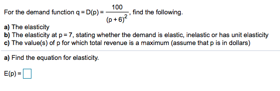 100
For the demand function q = D(p) =
find the following.
(p + 6)?
a) The elasticity
b) The elasticity at p = 7, stating whether the demand is elastic, inelastic or has unit elasticity
c) The value(s) of p for which total revenue is a maximum (assume that p is in dollars)
a) Find the equation for elasticity.
E(p) =
