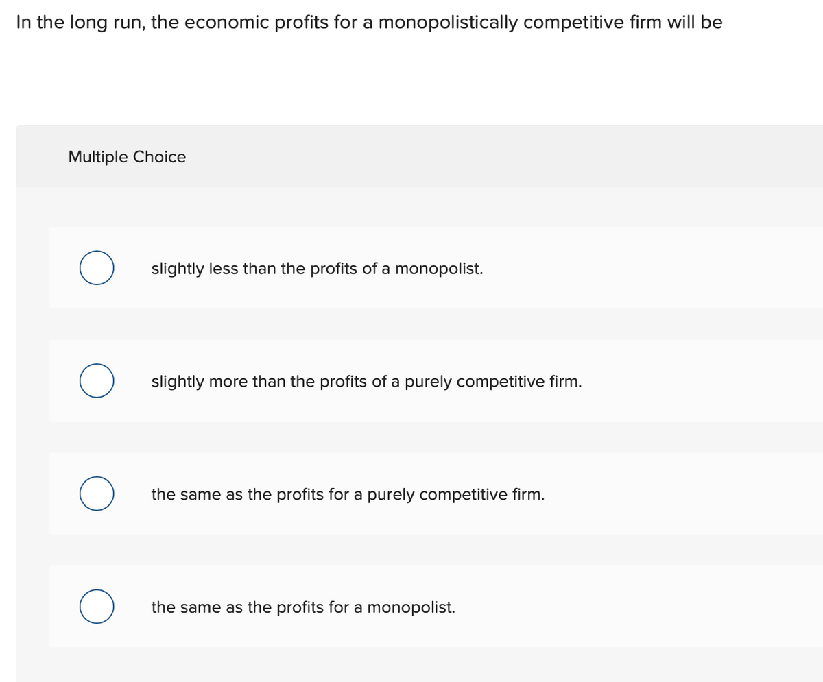 In the long run, the economic profits for a monopolistically competitive firm will be
Multiple Choice
slightly less than the profits of a monopolist.
slightly more than the profits of a purely competitive firm.
the same as the profits for a purely competitive firm.
the same as the profits for a monopolist.
