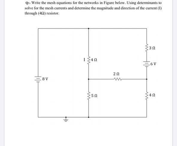 Q:- Write the mesh equations for the networks in Figure below. Using determinants to
solve for the mesh currents and determine the magnitude and direction of the current (I)
through (42) resistor.
30
I340
=6V
8 V
50
