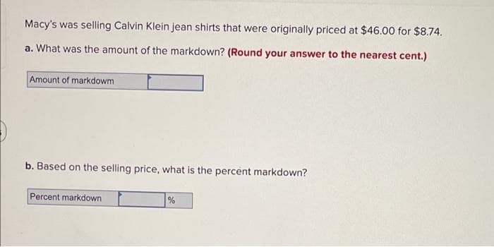 Macy's was selling Calvin Klein jean shirts that were originally priced at $46.00 for $8.74.
a. What was the amount of the markdown? (Round your answer to the nearest cent.)
Amount of markdowm
b. Based on the selling price, what is the percent markdown?
Percent markdown
