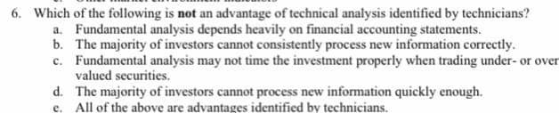 6. Which of the following is not an advantage of technical analysis identified by technicians?
a. Fundamental analysis depends heavily on financial accounting statements.
b. The majority of investors cannot consistently process new information correctly.
c. Fundamental analysis may not time the investment properly when trading under- or over
valued securities.
d. The majority of investors cannot process new information quickly enough.
e. All of the above are advantages identified by technicians.
