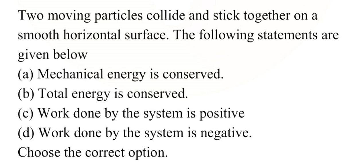 Two moving particles collide and stick together on a
smooth horizontal surface. The following statements are
given below
(a) Mechanical energy is conserved.
(b) Total energy is conserved.
(c) Work done by the system is positive
(d) Work done by the system is negative.
Choose the correct option.