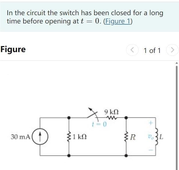 In the circuit the switch has been closed for a long
time before opening at t = 0. (Figure 1)
Figure
30 mA
1 ΚΩ
9 ΚΩ
www
t=0
www
<
R
1 of 1
VL
>