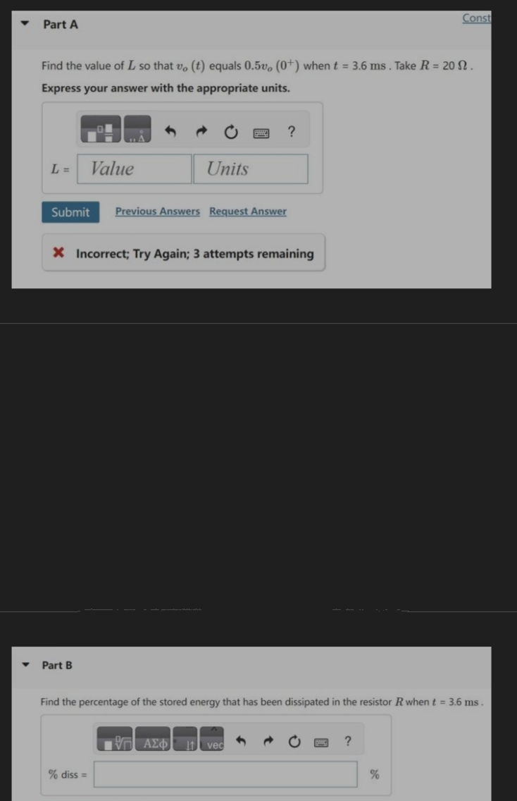 Part A
Find the value of L so that vo (t) equals 0.5v, (0+) when t = 3.6 ms. Take R = 20 N.
Express your answer with the appropriate units.
L = Value
Units
Submit Previous Answers Request Answer
Part B
X Incorrect; Try Again; 3 attempts remaining
?
% diss =
Find the percentage of the stored energy that has been dissipated in the resistor R when t = 3.6 ms.
1977 ΑΣΦ 1 vec
Const
?
%
