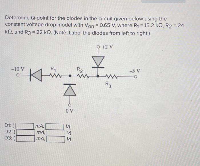 Determine Q-point for the diodes in the circuit given below using the
constant voltage drop model with Von = 0.65 V, where R₁ = 15.2 k2, R2 = 24
k2, and R3 = 22 k. (Note: Label the diodes from left to right.)
Q +2 V
-10 V
D1: (
D2:
D3: (
R₁
www www
K
Küün
즈
mA,
mA,
mA,
OV
и
ऽऽऽ
R₂
www
R3
-5 V