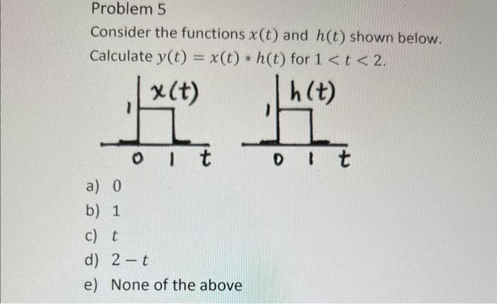 Problem 5
Consider the functions x(t) and h(t) shown below.
Calculate y(t) = x(t) * h(t) for 1<t < 2.
h (t)
x (t)
##
ot
ot
a)
b)
0
1
1
c) t
d) 2 - t
e) None of the above