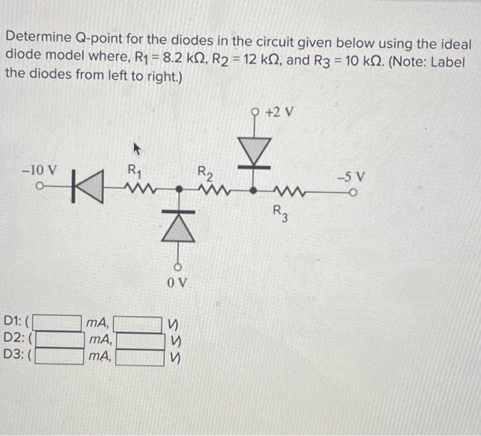 Determine Q-point for the diodes in the circuit given below using the ideal
diode model where, R₁ = 8.2 k2, R₂ = 12 k2, and R3 = 10 k. (Note: Label
the diodes from left to right.)
-10 V
D1: (
D2: (
D3: (
Κ
mA,
mA,
mA,
R₁
www
KH
OV
SSS
R2
www
И
9 +2 V
R3
-5 V
-O