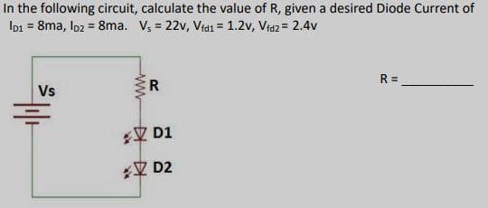 In the following circuit, calculate the value of R, given a desired Diode Current of
Io1 = &ma, Io2 = 8ma. Vs = 22v, Vfdi = 1.2v, Vfdz = 2.4v
Vs
R
20
N D1
2 D2
R=